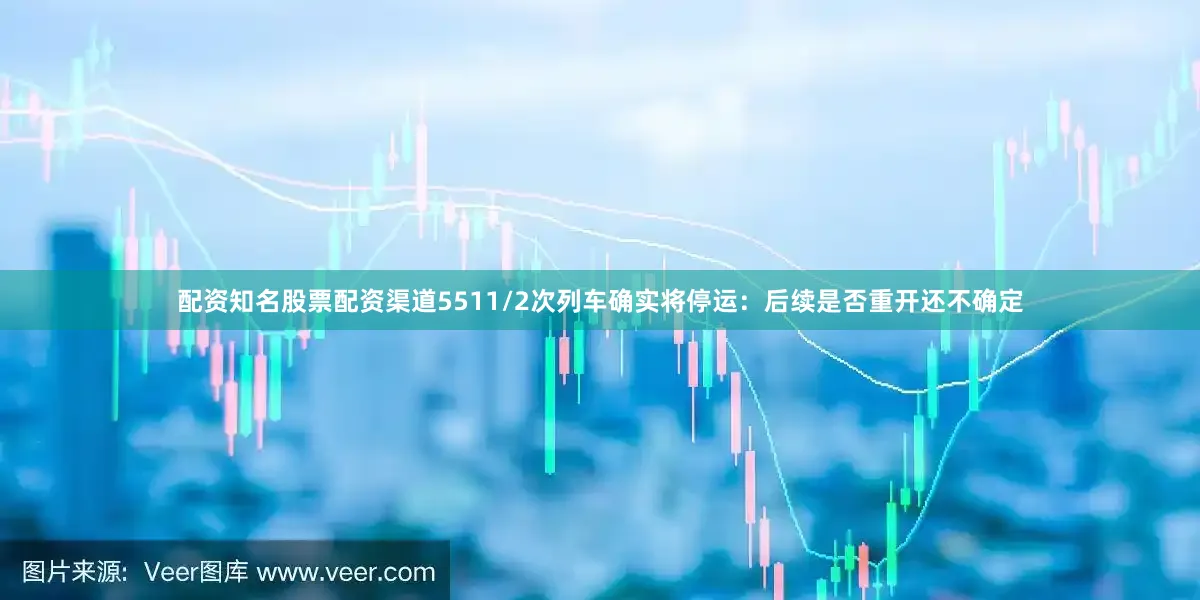 配资知名股票配资渠道5511/2次列车确实将停运：后续是否重开还不确定