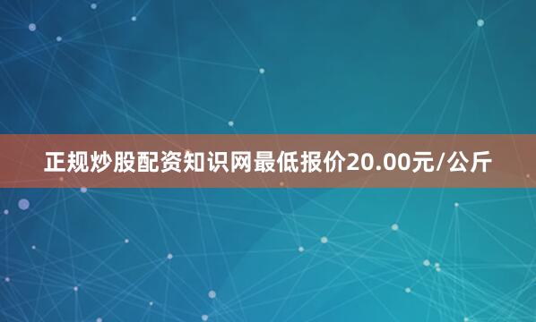 正规炒股配资知识网最低报价20.00元/公斤
