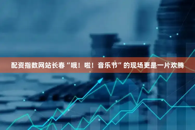 配资指数网站长春“哦！啦！音乐节”的现场更是一片欢腾