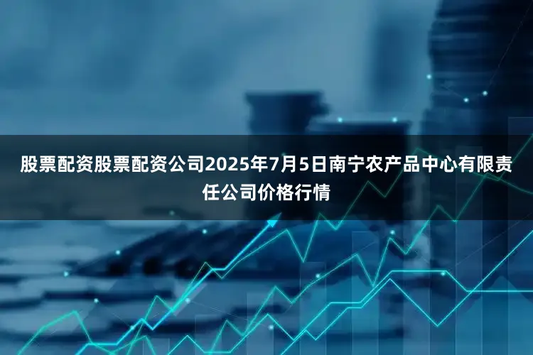 股票配资股票配资公司2025年7月5日南宁农产品中心有限责任公司价格行情