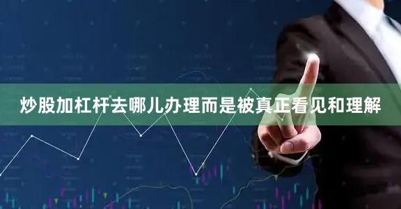 炒股加杠杆去哪儿办理而是被真正看见和理解