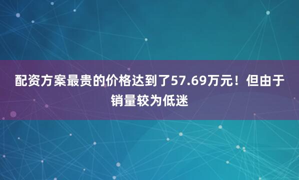 配资方案最贵的价格达到了57.69万元！但由于销量较为低迷
