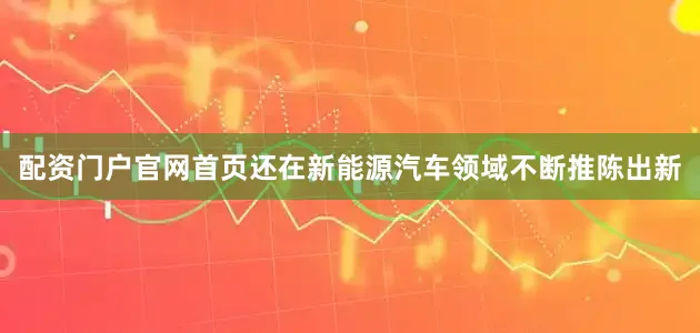 配资门户官网首页还在新能源汽车领域不断推陈出新