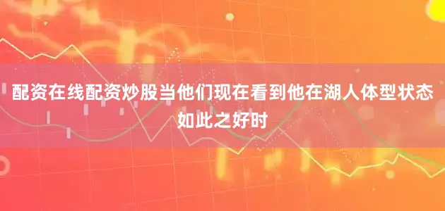 配资在线配资炒股当他们现在看到他在湖人体型状态如此之好时