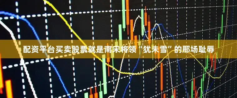配资平台买卖股票就是南宋将领“犹未雪”的那场耻辱