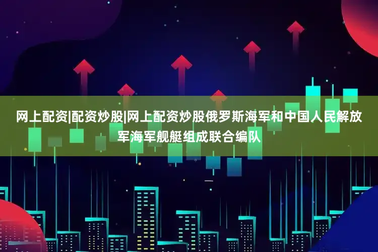 网上配资|配资炒股|网上配资炒股俄罗斯海军和中国人民解放军海军舰艇组成联合编队