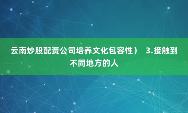 云南炒股配资公司培养文化包容性）  3.接触到不同地方的人