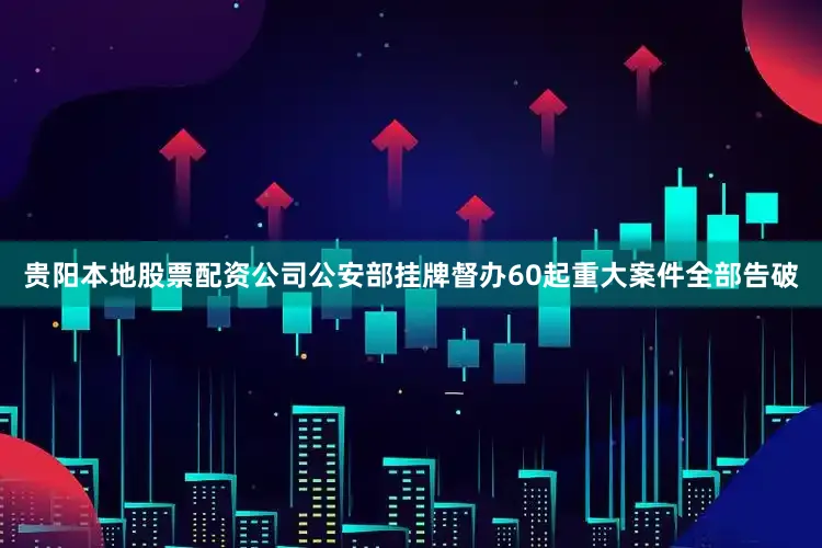 贵阳本地股票配资公司公安部挂牌督办60起重大案件全部告破