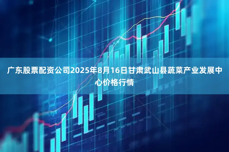 广东股票配资公司2025年8月16日甘肃武山县蔬菜产业发展中心价格行情