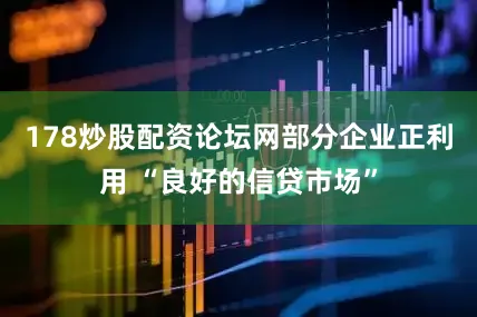 178炒股配资论坛网部分企业正利用 “良好的信贷市场”