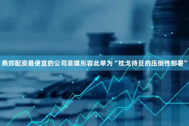 燕郊配资最便宜的公司菲媒形容此举为“枕戈待旦的压倒性部署”
