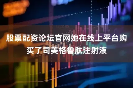 股票配资论坛官网她在线上平台购买了司美格鲁肽注射液
