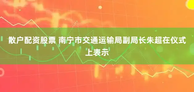 散户配资股票 南宁市交通运输局副局长朱超在仪式上表示