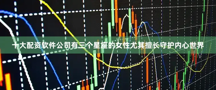 十大配资软件公司有三个星座的女性尤其擅长守护内心世界