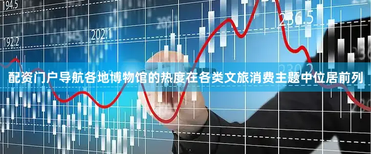 配资门户导航各地博物馆的热度在各类文旅消费主题中位居前列